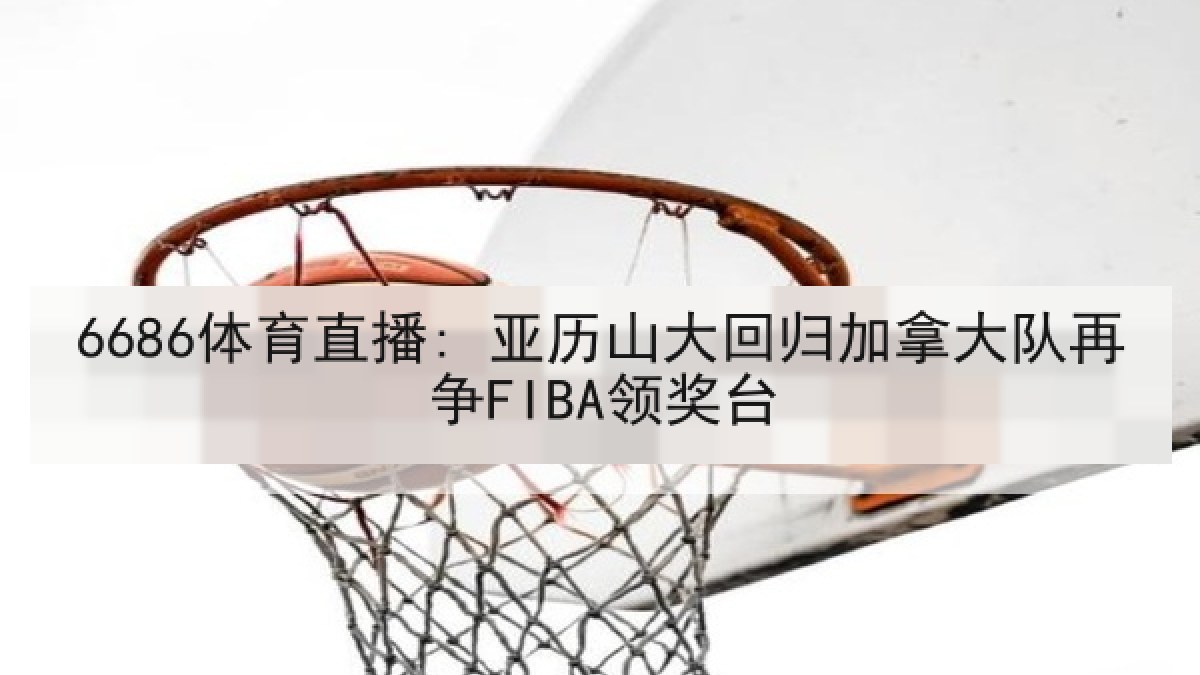 6686体育直播: 亚历山大回归加拿大队再争FIBA领奖台 6686体育直播: 亚历山大回归加拿大队再争FIBA领奖台