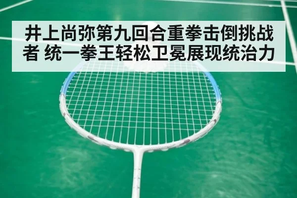 井上尚弥第九回合重拳击倒挑战者 统一拳王轻松卫冕展现统治力